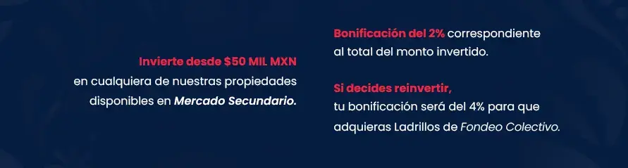 Promoción "Independencia es Libertad" en 100 Ladrillos. En la imagen se muestra el siguiente contenido: Inversión Invierte desde $50 MIL MXN en cualquiera de nuestras propiedades disponibles en Mercado Secundario. Beneficios a elegir Una bonificación del 2% correspondiente al total del monto invertido. Si decides reinvertir el monto de tu bonificación en Ladrillos disponibles dentro de nuestra etapa de Fondeo Colectivo, recibe el 4% de bonificación mediante un cupón de descuento para realizar la compra, mismo que podrás hacer válido antes del 31 de octubre de 2024.